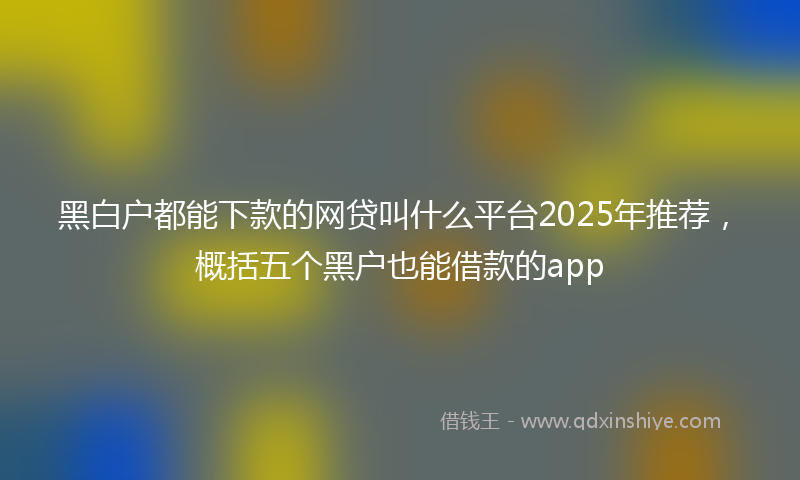 黑白户都能下款的网贷叫什么平台2025年推荐，概括五个黑户也能借款的app