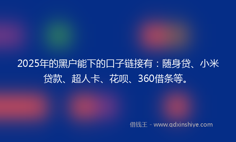 2025年的黑户能下的口子链接有：随身贷、小米贷款、超人卡、花呗、360借条等。