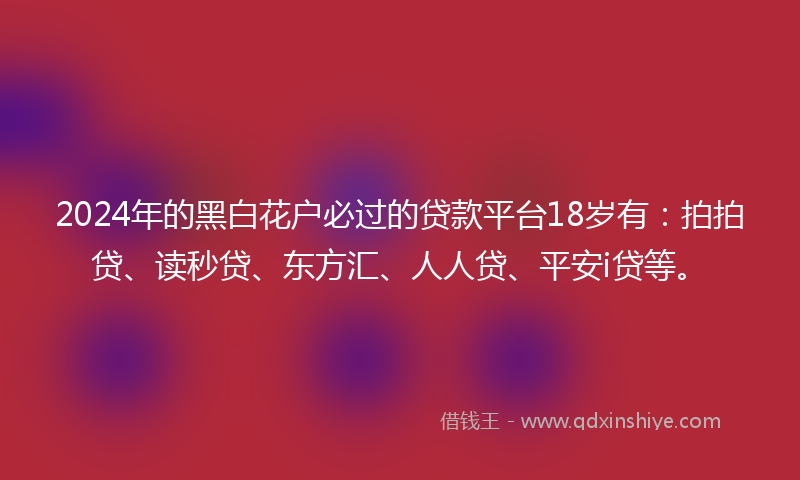2024年的黑白花户必过的贷款平台18岁有：拍拍贷、读秒贷、东方汇、人人贷、平安i贷等。