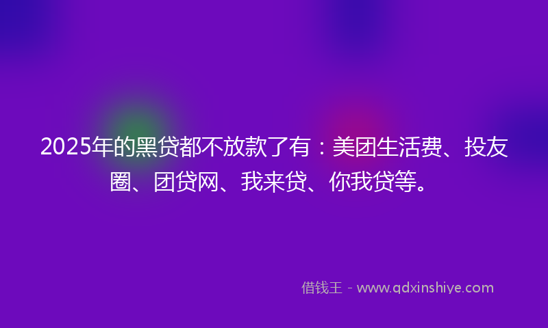 2025年的黑贷都不放款了有：美团生活费、投友圈、团贷网、我来贷、你我贷等。