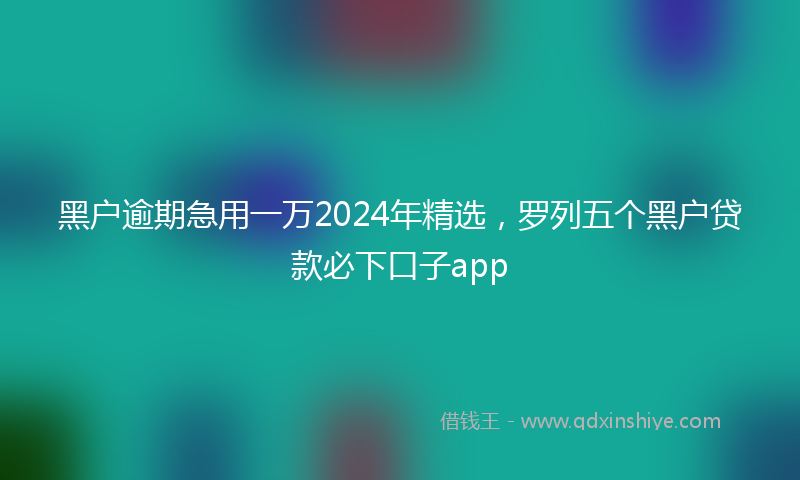 黑户逾期急用一万2024年精选，罗列五个黑户贷款必下口子app