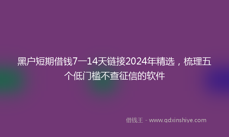 黑户短期借钱7一14天链接2024年精选，梳理五个低门槛不查征信的软件