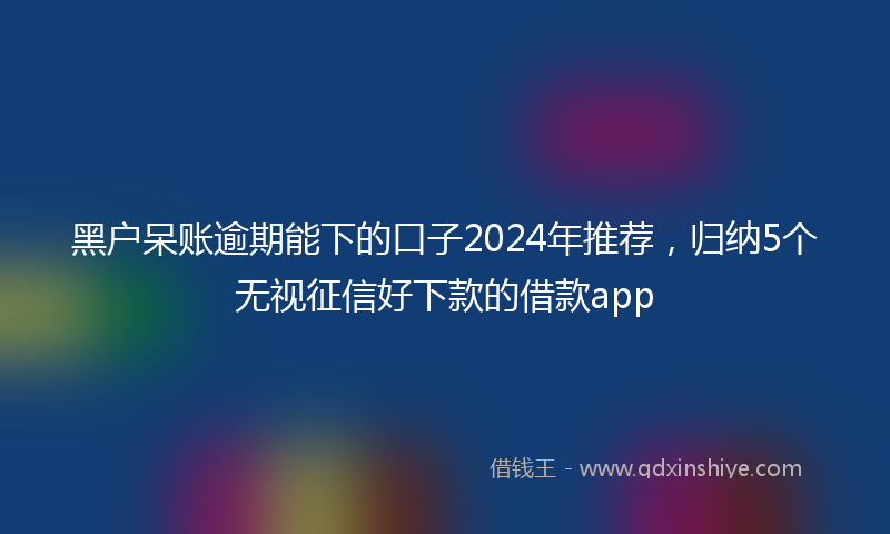黑户呆账逾期能下的口子2024年推荐，归纳5个无视征信好下款的借款app