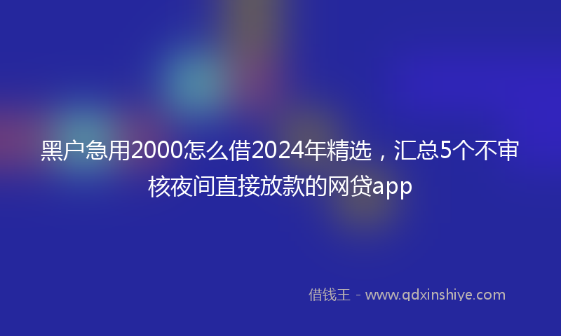 黑户急用2000怎么借2024年精选，汇总5个不审核夜间直接放款的网贷app