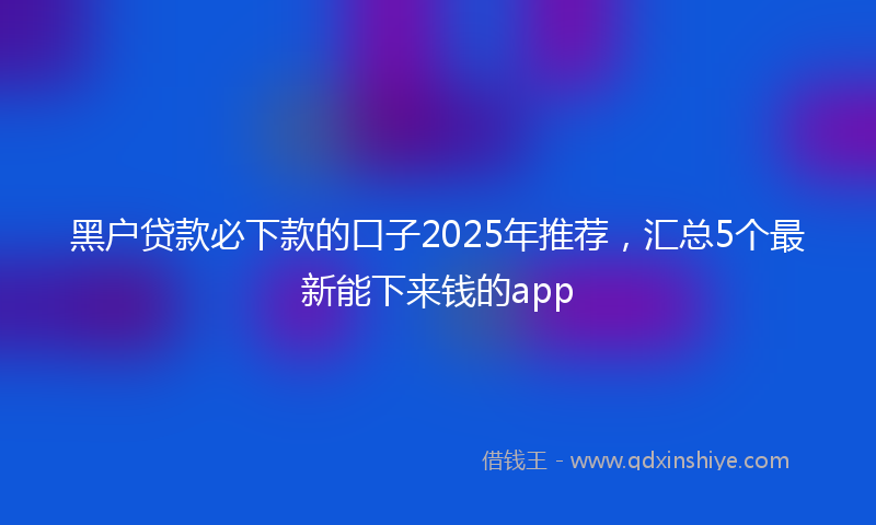 黑户贷款必下款的口子2025年推荐，汇总5个最新能下来钱的app