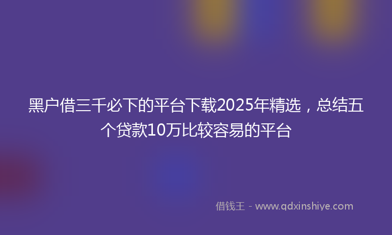 黑户借三千必下的平台下载2025年精选，总结五个贷款10万比较容易的平台