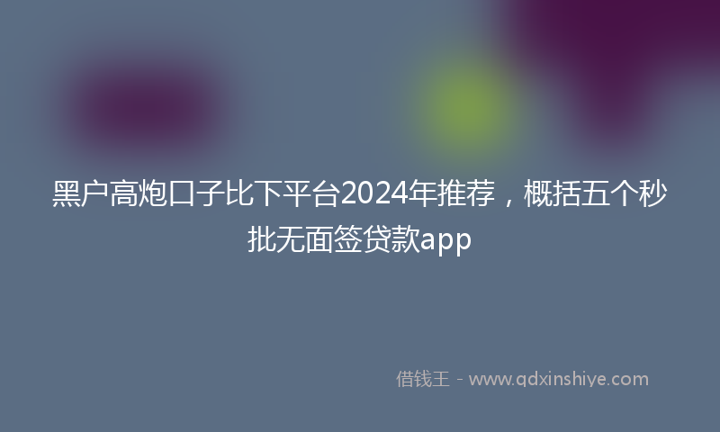 黑户高炮口子比下平台2024年推荐，概括五个秒批无面签贷款app
