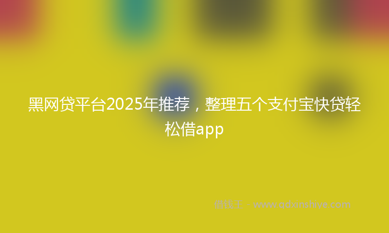 黑网贷平台2025年推荐，整理五个支付宝快贷轻松借app