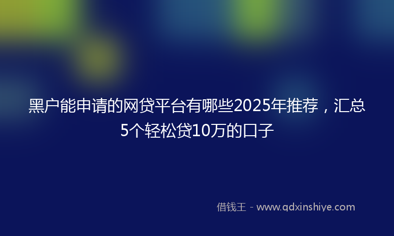 黑户能申请的网贷平台有哪些2025年推荐，汇总5个轻松贷10万的口子