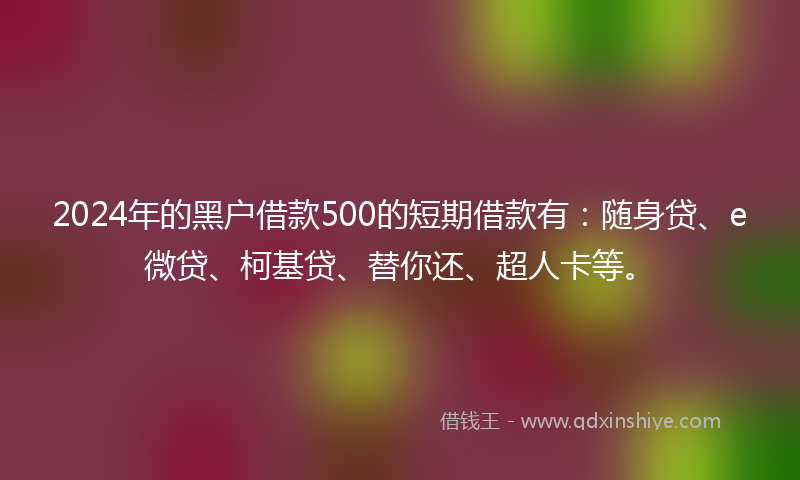 2024年的黑户借款500的短期借款有：随身贷、e微贷、柯基贷、替你还、超人卡等。