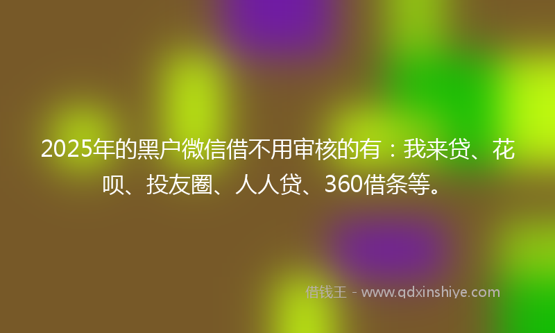 2025年的黑户微信借不用审核的有：我来贷、花呗、投友圈、人人贷、360借条等。