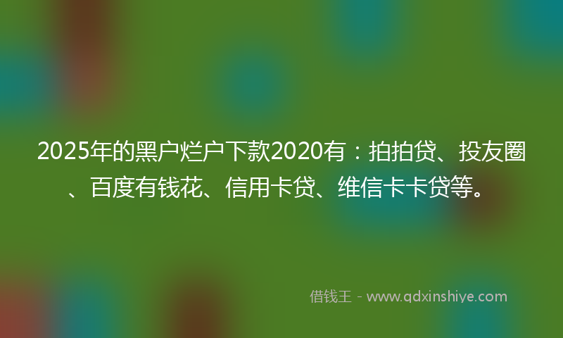 2025年的黑户烂户下款2020有：拍拍贷、投友圈、百度有钱花、信用卡贷、维信卡卡贷等。