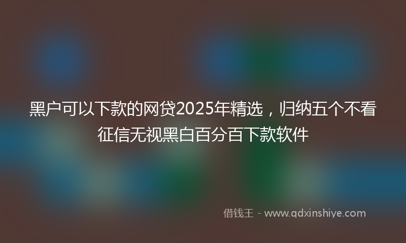 黑户可以下款的网贷2025年精选，归纳五个不看征信无视黑白百分百下款软件