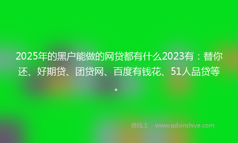 2025年的黑户能做的网贷都有什么2023有：替你还、好期贷、团贷网、百度有钱花、51人品贷等。