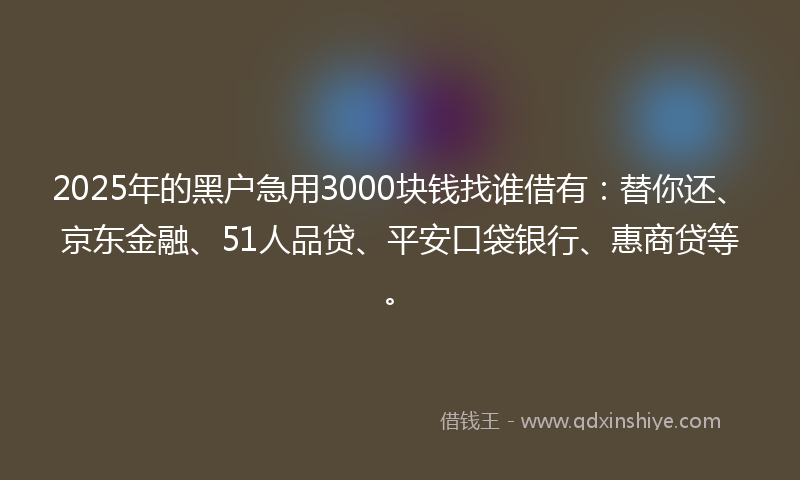 2025年的黑户急用3000块钱找谁借有：替你还、京东金融、51人品贷、平安口袋银行、惠商贷等。