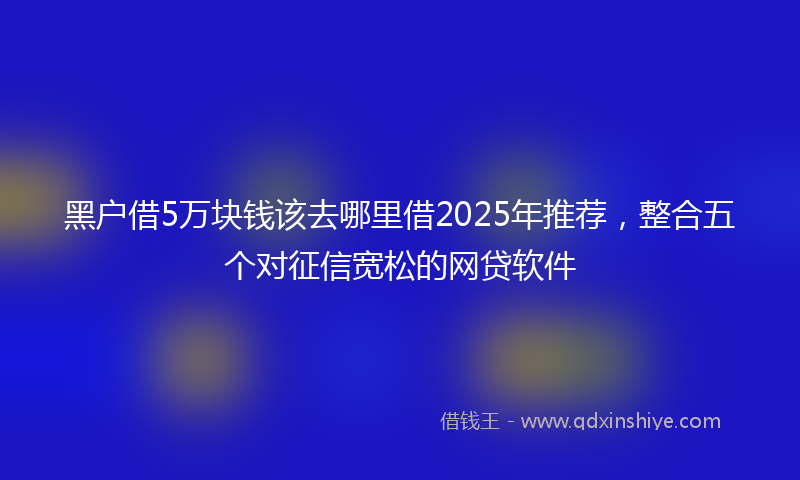 黑户借5万块钱该去哪里借2025年推荐，整合五个对征信宽松的网贷软件