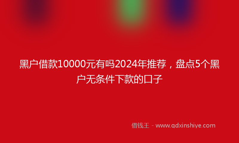 黑户借款10000元有吗2024年推荐，盘点5个黑户无条件下款的口子