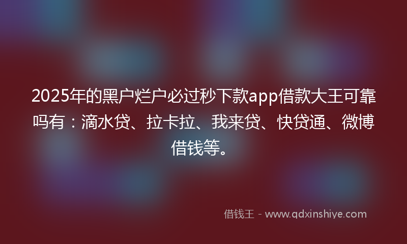 2025年的黑户烂户必过秒下款app借款大王可靠吗有：滴水贷、拉卡拉、我来贷、快贷通、微博借钱等。