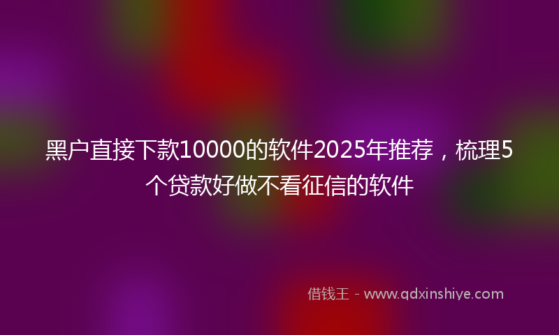 黑户直接下款10000的软件2025年推荐，梳理5个贷款好做不看征信的软件