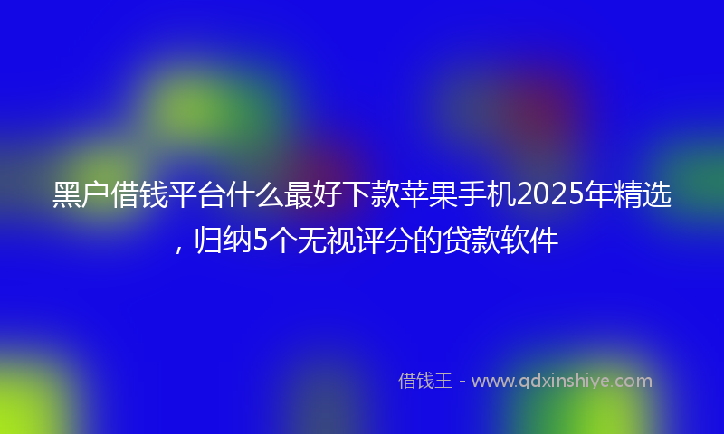 黑户借钱平台什么最好下款苹果手机2025年精选，归纳5个无视评分的贷款软件