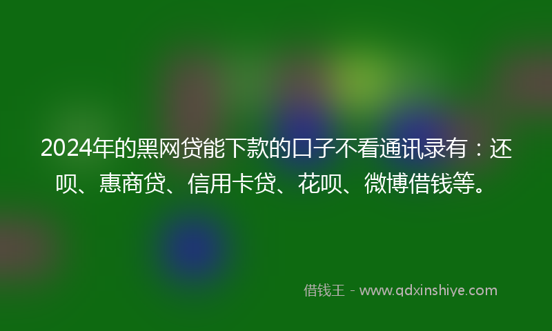 2024年的黑网贷能下款的口子不看通讯录有：还呗、惠商贷、信用卡贷、花呗、微博借钱等。