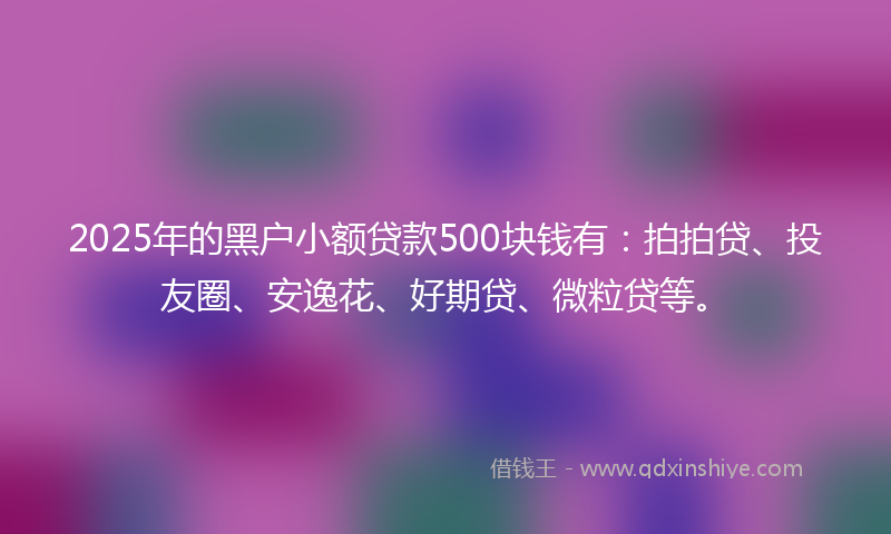 2025年的黑户小额贷款500块钱有：拍拍贷、投友圈、安逸花、好期贷、微粒贷等。