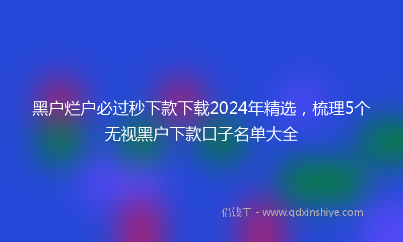 黑户烂户必过秒下款下载2024年精选，梳理5个无视黑户下款口子名单大全