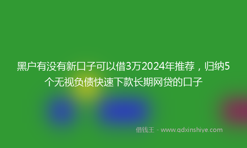 黑户有没有新口子可以借3万2024年推荐，归纳5个无视负债快速下款长期网贷的口子