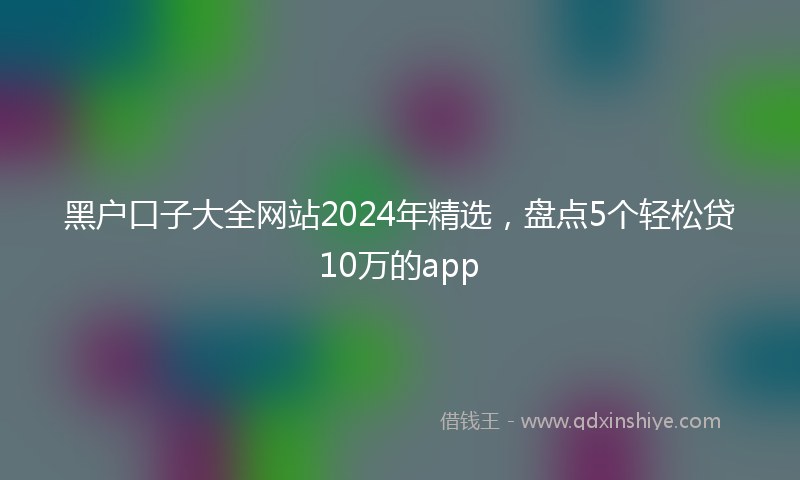 黑户口子大全网站2024年精选，盘点5个轻松贷10万的app