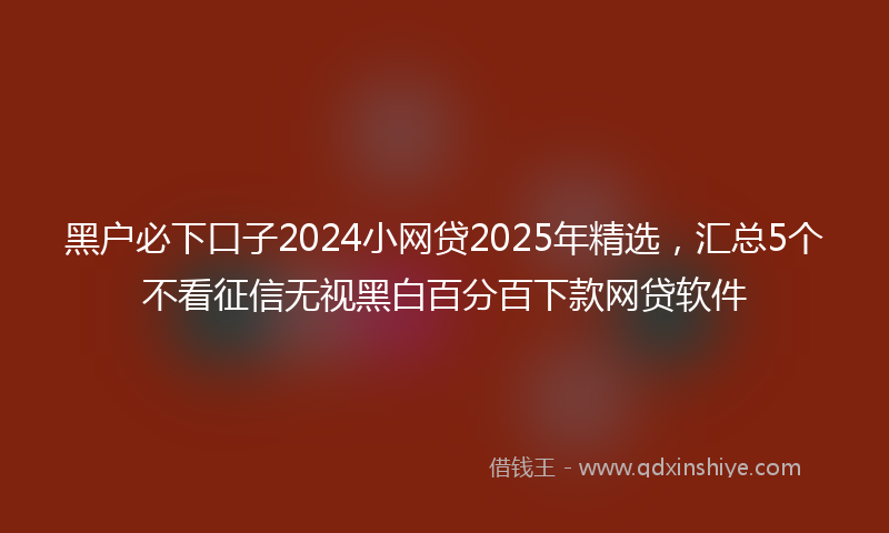 黑户必下口子2024小网贷2025年精选，汇总5个不看征信无视黑白百分百下款网贷软件
