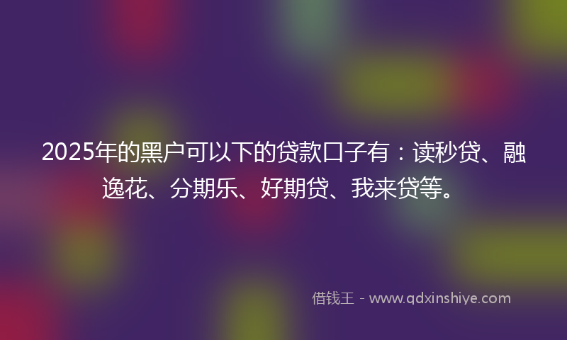 2025年的黑户可以下的贷款口子有：读秒贷、融逸花、分期乐、好期贷、我来贷等。