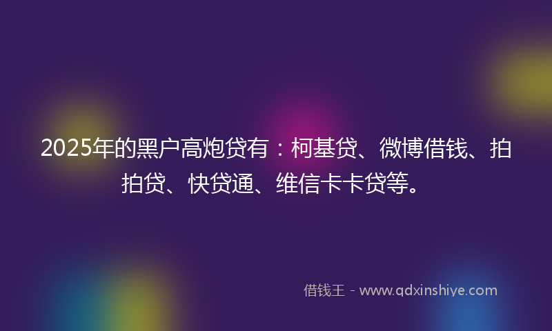 2025年的黑户高炮贷有：柯基贷、微博借钱、拍拍贷、快贷通、维信卡卡贷等。