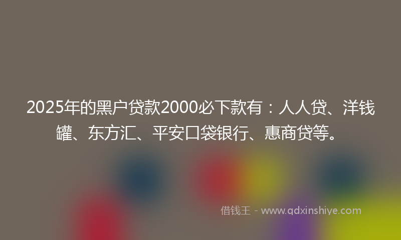 2025年的黑户贷款2000必下款有：人人贷、洋钱罐、东方汇、平安口袋银行、惠商贷等。