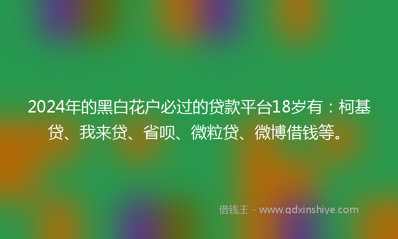 2024年的黑白花户必过的贷款平台18岁有：柯基贷、我来贷、省呗、微粒贷、微博借钱等。