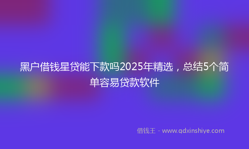 黑户借钱星贷能下款吗2025年精选，总结5个简单容易贷款软件