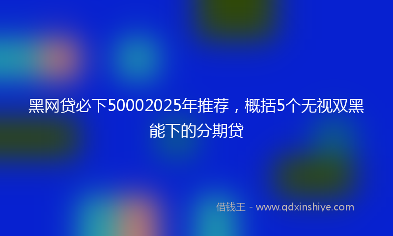 黑网贷必下50002025年推荐，概括5个无视双黑能下的分期贷