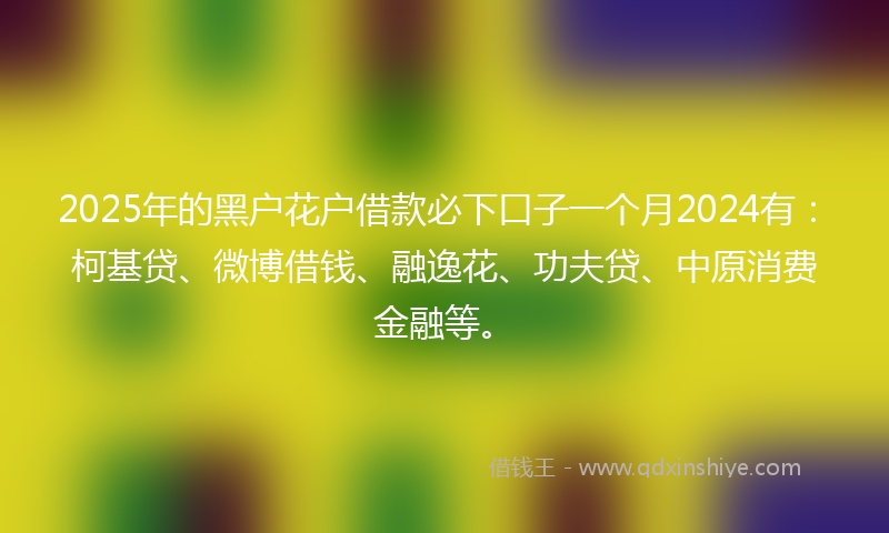 2025年的黑户花户借款必下口子一个月2024有：柯基贷、微博借钱、融逸花、功夫贷、中原消费金融等。