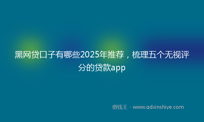 黑网贷口子有哪些2025年推荐，梳理五个无视评分的贷款app
