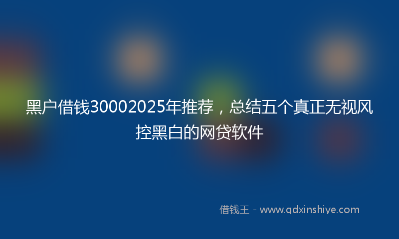 黑户借钱30002025年推荐，总结五个真正无视风控黑白的网贷软件