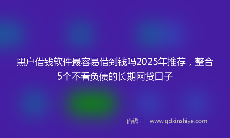 黑户借钱软件最容易借到钱吗2025年推荐，整合5个不看负债的长期网贷口子