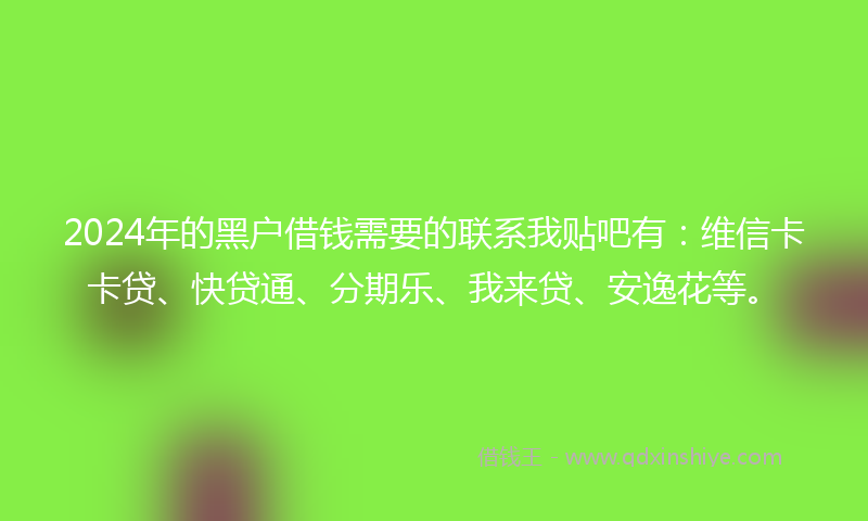 2024年的黑户借钱需要的联系我贴吧有：维信卡卡贷、快贷通、分期乐、我来贷、安逸花等。