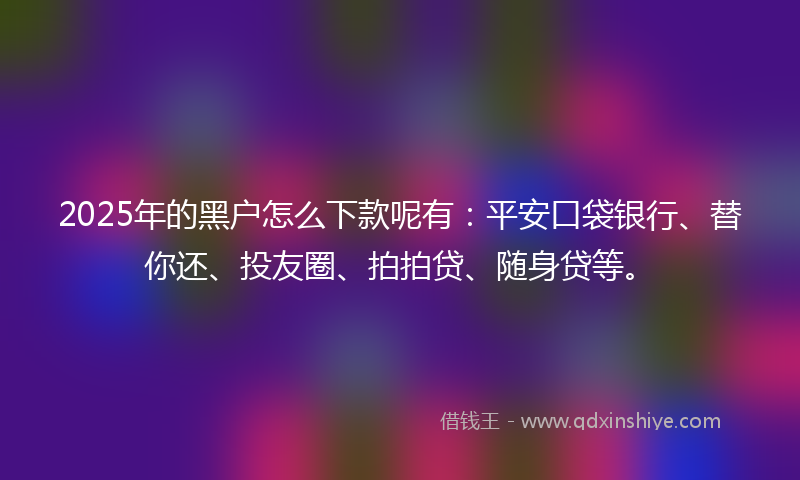 2025年的黑户怎么下款呢有：平安口袋银行、替你还、投友圈、拍拍贷、随身贷等。