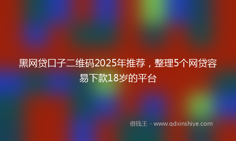 黑网贷口子二维码2025年推荐，整理5个网贷容易下款18岁的平台