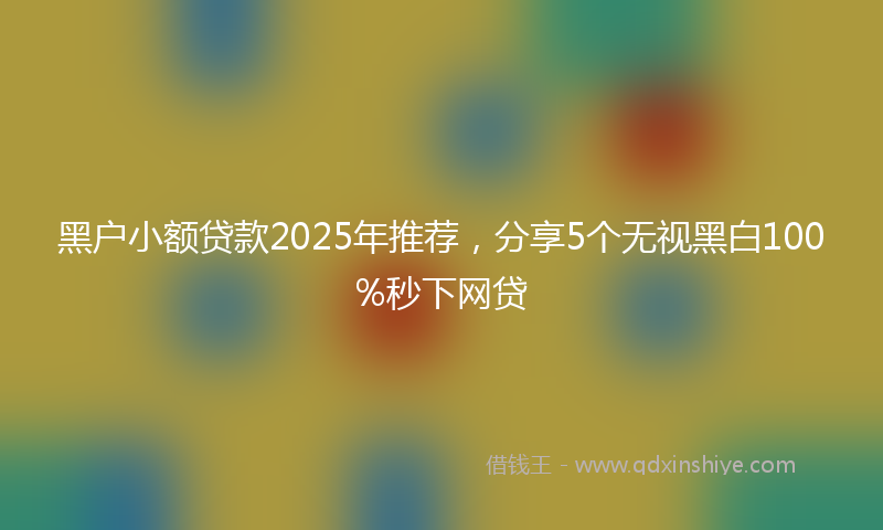 黑户小额贷款2025年推荐，分享5个无视黑白100%秒下网贷