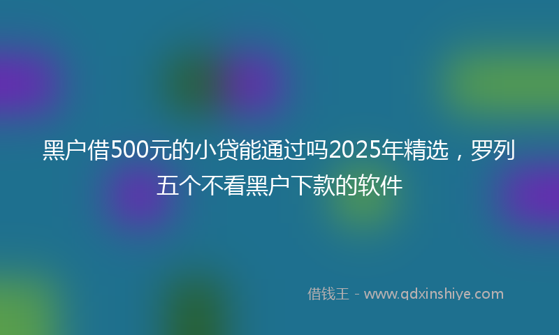 黑户借500元的小贷能通过吗2025年精选，罗列五个不看黑户下款的软件