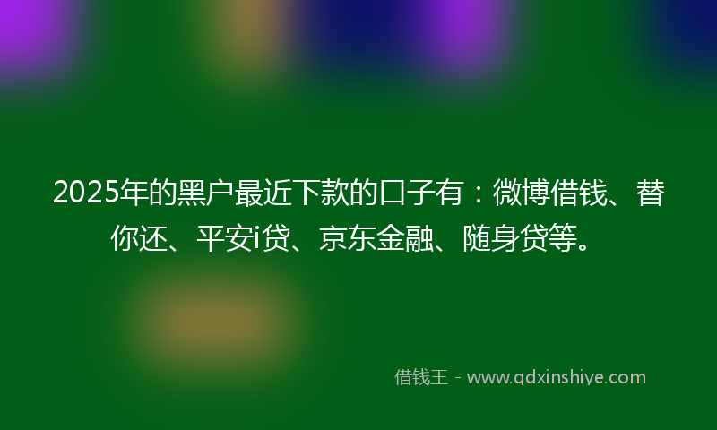 2025年的黑户最近下款的口子有：微博借钱、替你还、平安i贷、京东金融、随身贷等。