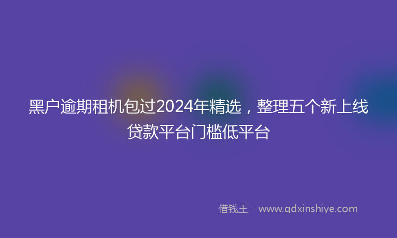 黑户逾期租机包过2024年精选，整理五个新上线贷款平台门槛低平台