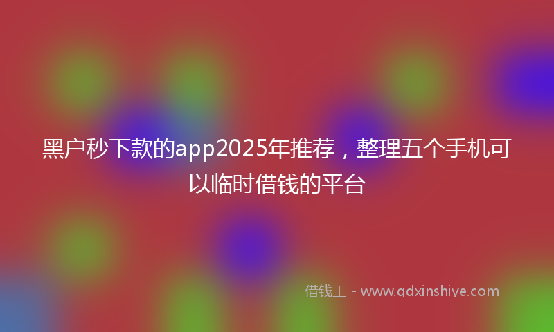 黑户秒下款的app2025年推荐，整理五个手机可以临时借钱的平台