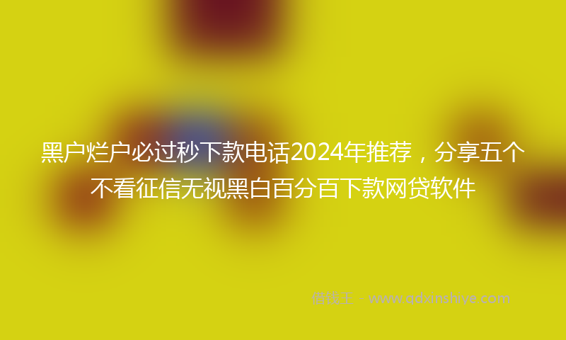 黑户烂户必过秒下款电话2024年推荐，分享五个不看征信无视黑白百分百下款网贷软件