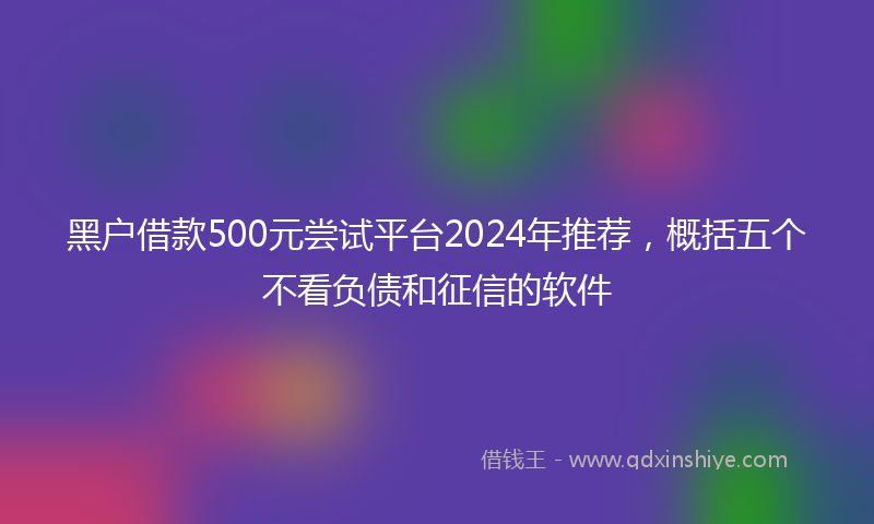 黑户借款500元尝试平台2024年推荐，概括五个不看负债和征信的软件